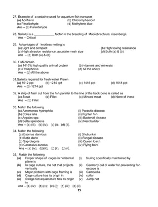 75
27. Example of a sedative used for aquarium fish transport
(a) Acriflavin (b) Chloramphenicol
(c) Paraldehyde (d) Methylene blue
Ans – (c) Paraldehyde
28. Salinity is a ____________ factor in the breeding of Macrobrachium rosenbergii.
Ans – Critical
29. Advantages of knotless netting is
(a) Light and compact (b) High towing resistance
(c) High abrasion resistance, accutate mesh size (d) Both (a) & (b)
Ans – (d) Both (a) & (b)
30. Fish contain
(a) 1416% high quality animal protein (b) vitamins and minerals
(c) Phosphorus (d) All the above
Ans – (d) All the above
31.Salinity required for fresh water Prawn
(a) 1012 ppt (b) 1214 ppt (c) 1416 ppt (d) 1618 ppt
Ans – (b) 1214 ppt
32. A strip of flash cut from the fish parallel to the line of the back bone is called as
(a) Steak (b) Fillet (c) Minced meat (d) None of these
Ans – (b) Fillet
33. Match the following
(a) Aeromonas hydrophila (i) Parasitic disease
(b) Colisa lalia (ii) Fighter fish
(c) Argulas spp. (iii) Bacterial disease
(d) Betta splendens (iv) Nest builder
Ans – (a) (iii); (b) (iv); (c) (i); (d) (ii).
34. Match the following
(a) Esomus danricus (i) Shubunkin
(b) Botia dario (ii) Fungal disease
(c) Saprolegnia (iii) Queen loach
(d) Carassius auratus (iv) Flying barb
Ans – (a) (iv); (b)(iii); (c) (ii); (d) (i).
35. Match the following
(a) Proper shape of cages in horizontal
plane is
(i) fouling specifically maintained by
(b) In cage culture, the net that projects
vertically
(ii) Germany out of water for preventing fish
escape is
(c) Major problem with cage framing is (iii) Cambodia
(d) Cage culture has its origin in (iv) collar
(e) Swage fed aquaculture has its origin
in
(v) Jump net
Ans – (a) (iv); (b) (v); (c) (i); (d) (iii); (e) (ii)
 