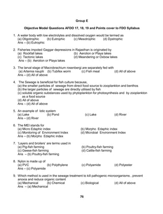 76
Group E
Objective Model Questions AFDO 17, 18, 19 and Points cover to FDO Syllabus
1. A water body with low electrolytes and dissolved oxygen would be termed as
(a) Oligotrophic (b) Eutrophic (c) Mesotrophic (d) Dystrophic
Ans – (b) Eutrophic
2. Fisheries impoted Gaggar depressions in Rajasthan is originated by
(a) Rockfall lakes (b) Aerolion or Playa lakes
(c) Tectonic lakes (d) Meandering or Oxbow lakes
Ans – (b) Aerolion or Playa lakes
3. The larval stage of Macrobrachium rosenbergi are separately fed with
(a) Artemia nauplii (b) Tubifex worm (c) Fish meal (d) All of above
Ans – (d) All of above
4. The Sewage is beneficial for fish culture because,
(a) the smaller particles of sewage from direct food source to zooplankton and benthos
(b) the larger particles of sewage are directly utilised by fish
(c) soluble organic substances used by phytoplankton for photosynthesis and by zooplankton
as a food source
(d) All of above
Ans – (d) All of above
5. An example of lotic system
(a) Lake (b) Pond (c) Lake (d) River
Ans – (d) River
6. The MEI stands for
(a) Micro Edaphic index (b) Morpho Edaphic index
(c) Monitoring of Environment Index (d) Microbial Environment Index
Ans – (b) Morpho Edaphic index
7. ‘Layers and broilers’ are terms used in
(a) Pig-fish farming (b) Poultry-fish farming
(c) Geese-fish farming (d) Cattle-fish farming
Ans – (b) Poultry-fish farming
8. Nylon is made up of
(a) PVC (b) Polythylene (c) Polyamide (d) Polyester
Ans – (c) Polyamide
9. Which method is used in the sewage treatment to kill pathogenic microorganisms , prevent
anoxia and reduce organic content
(a) Mechanical (b) Chemical (c) Biological (d) All of above
Ans – (a) Mechanical
 