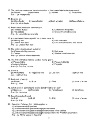 77
10. The most common cause for eutrophication in fresh water lake is due to excess of
(a) Sulpher (b) Ammonia (c) Nitrates (d) Phosphates
Ans – (d) Phosphates
11. Bivalves are
(a) Micro feeder (b) Macro feeder (c) Both (a) & (b) (d) None of above
Ans – (a) Micro feeder
12. Fresh water pearls can be develop in
(a) Pinctada fucuta (b) Lamellidens marginalis
(c) Pila globosa (d) Crassostrea madrasensis
Ans – (b) Lamellidens marginalis
13. A project would be accepted if net present value is
(a) Exactly zero (b) Less than zero
(c) Greater than zero (d) Less than or equal to zero above
Ans – (c) Greater than zero
14. Flat bottom boat is ideally suited for
(a) Waters with high currents (b) High seas
(c) Oceans (d) Shallow inland reservoirs
Ans – (d) Shallow inland reservoirs
15. The first synthethic material used as fishing gear is
(a) Polyvinyllidine (b) Polyvinyl chloride
(c) polyvinyl alcohol (d) Polyester
Ans – (b) Polyvinyl chloride
16. Coir is a
(a) Animal fibre (b) Vegetable fibre (c) Leaf fibre (d) Fruit fibre
Ans – (d) Fruit fibre
17. Basic unit of yarn is
(a) Thread (b) Rope (c) Fibre (d) None of above
Ans – (c) Fibre
18. Which layer of Lamellidens shell is called “ Mother of Pearl”
(a) Nacreous (b) Prismatic (c) Periostracum (d) Conchiolin
Ans – (a) Nacreous
19. Specific gravity of wood
(a) 1.56 (b) 2.56 (c) 3.56 (d) None of above
Ans – (a) 1.56
20. Rajasthan Fisheries Act, 1953 is applied to
(a) All the waters in Rajasthan
(b) All the waters in Rajasthan except private waters
(c) All the waters in Rajasthan except waters in the Tribal Districts
(d) All the waters in Rajasthan except waters declared for Wildlife Conservation
Ans – (a) All the waters in Rajasthan
 
