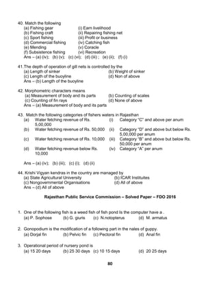 80
40. Match the following
(a) Fishing gear (i) Earn livelihood
(b) Fishing craft (ii) Repairing fishing net
(c) Sport fishing (iii) Profit or business
(d) Commercial fishing (iv) Catching fish
(e) Mending (v) Coracle
(f) Subsistence fishing (vi) Recreation
Ans – (a) (iv); (b) (v); (c) (vi); (d) (iii) ; (e) (ii); (f) (i)
41.The depth of operation of gill nets is controlled by the
(a) Length of sinker (b) Weight of sinker
(c) Length of the buoyline (d) Non of above
Ans – (b) Length of the buoyline
42. Morphometric characters means
(a) Measurement of body and its parts (b) Counting of scales
(c) Counting of fin rays (d) None of above
Ans – (a) Measurement of body and its parts
43. Match the following categories of fishers waters in Rajasthan
(a) Water fetching revenue of Rs.
5,00,000
(i) Category “C” and above per anum
(b) Water fetching revenue of Rs. 50,000 (ii) Category “D” and above but below Rs.
5,00,000 per anum
(c) Water fetching revenue of Rs. 10,000 (iii) Category “B” and above but below Rs.
50,000 per anum
(d) Water fetching revenue below Rs.
10,000
(iv) Category “A” per anum
Ans – (a) (iv); (b) (iii); (c) (i); (d) (ii)
44. Krishi Vigyan kendras in the country are managed by
(a) State Agricultural University (b) ICAR Instituites
(c) Nongovernmental Organisations (d) All of above
Ans – (d) All of above
Rajasthan Public Service Commission – Solved Paper – FDO 2016
1. One of the following fish is a weed fish of fish pond Is the computer have a .
(a) P. Sophose (b) G. giuris (c) N.notopterus (d) M. armatus
2. Gonopodium is the modification of a following part in the nales of guppy.
(a) Dorjal fin (b) Pelvic fin (c) Pectoral fin (d) Anal fin
3. Operational period of nursery pond is
(a) 15 20 days (b) 25 30 days (c) 10 15 days (d) 20 25 days
 