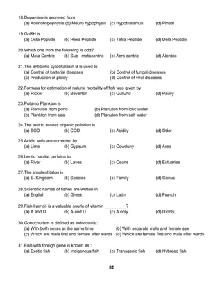 82
18.Dopamine is secreted from
(a) Adenohypophysis (b) Meuro hypophysis (c) Hypothalamus (d) Pineal
19.GnRH is
(a) Octa Poptide (b) Hexa Peptide (c) Tetra Peptide (d) Dela Peptide
20.Which one from the following is odd?
(a) Meta Centric (b) Sub metacentric (c) Acro centric (d) Alentric
21.The antibiotic cytochalasin B is used to
(a) Contral of baiterial diseases (b) Control of fungal diseases
(c) Production of ploidy (d) Control of viral diseases
22.Formala for estimation of natural mortality of fish was given by
(a) Ricker (b) Beverton (c) Gullund (d) Paully
23.Potamo Plankton is
(a) Planuton from pond (b) Planuton from lotic water
(c) Plankton from sea (d) Planuton from salt water
24.The test to assess organic pollution is
(a) BOD (b) COD (c) Acidity (d) Odor
25.Acidic soils are corrected by
(a) Lime (b) Gypsum (c) Cowduny (d) Area
26.Lentic habitat pertains to
(a) River (b) Laves (c) Ceans (d) Estuaries
27.The smallest taton is
(a) E. Kingdom (b) Species (c) Family (d) Genus
28.Scientific names of fishes are written in
(a) English (b) Greek (c) Latin (d) Franch
29.Fish liver oil is a valuable sourle of vitamin _________?
(a) A and D (b) A and D (c) A only (d) D only
30.Gonuchurism is defined as individuals :
(a) With both sexes at the same time (b) With separate male and female sex
(c) Which are male first and female after wards (d) Which are female first and male after wards
31.Fish with foreigh gene is known as :
(a) Exotic fish (b) Indigenous fish (c) Transgenic fish (d) Hybreed fish
 