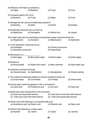83
32.Afatoxia in fish feed is pooduled by
(a) Algae (b) Bacteria (c) Fungi (d) Virus
33.Causative agent of fin not is
(a) Bacteria (b) Fungi (c) Algae (d) Virus
34.Sewage fed fish culture is traditionally practled in
(a) Bombay (b) Delhi (c) Kochil (d) Kolkata
35.Genetically improved rohu is known as
(a) Madhurika (b) Damaganti (c) Hybrid rohu (d) Jayanti
36.A water body with low electrolytes and dissolved oxygen would be termed as
(a) Oligotrophic (b) Eutrophic (c) Mesotoophic (d) Dystrophic
37.In the elosystem, herbiuores act as
(a) Autotoops (b) Primary consumers
(c) Seiondary consumers (d) Heterotroph
38.Microsystis is a _______________
(a) Red algae (b) Blue green algae (c) Brown algae (d) Green algae
39.Ranatra is
(a) Diving beetle (b) Water stick insect (c) Becu swimmer (d) Giant water bug
40.Heterosis is achieved through
(a) Induced bxediy (b) Hybridization (c) Gynogenesis (d) Closed sxeding
41.The mating of individuals related by common aniestot is known as
(a) Cross bxedy (b) Out breediy (c) In bxedy (d) Close bxedy
42.During regor mortis the glylogen in fish is converted to
(a) Lactic acid (b) Phosphoric acid (c) Uric acid (d) Fatic acid
43.Breall even point of production is the one where
(a) Fixed cost equal total revenue (b) Total cost is more than total revenue.
(c) Total cost is less than total revenue. (d) Total cost equals total revenue.
44.Which one of the following is an essential fatty acid.
(a) Arachidonic acid (b) Stearic acid (c) Palmatic acid (d) Opeic acid
45.Which of the following is a floaty weed
(a) Hydrylla (b) Azolla (c) Typha (d) Ipomea
 