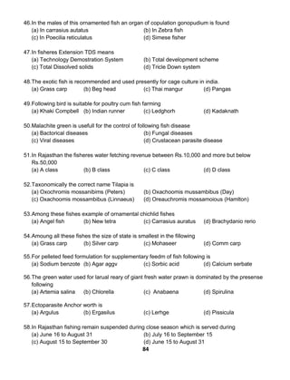 84
46.In the males of this ornamented fish an organ of copulation gonopudium is found
(a) In carrasius autatus (b) In Zebra fish
(c) In Poecilia reticulatus (d) Simese fisher
47.In fisheres Extension TDS means
(a) Technology Demostration System (b) Total development scheme
(c) Total Dissolved solids (d) Tricle Down system
48.The exotic fish is recommended and used presently for cage culture in india.
(a) Grass carp (b) Beg head (c) Thai mangur (d) Pangas
49.Following bird is suitable for poultry cum fish farming
(a) Khaki Compbell (b) Indian runner (c) Ledghorh (d) Kadaknath
50.Malachite green is usefull for the control of following fish disease
(a) Bactorical diseases (b) Fungal diseases
(c) Viral diseases (d) Crustacean parasite disease
51.In Rajasthan the fisheres water fetching revenue between Rs.10,000 and more but below
Rs.50,000
(a) A class (b) B class (c) C class (d) D class
52.Taxonomically the correct name Tilapia is
(a) Oxochromis mossanibims (Peters) (b) Oxachoomis mussambibus (Day)
(c) Oxachoomis mossambibus (Linnaeus) (d) Oreauchromis mossamoious (Hamlton)
53.Among these fishes example of ornamental chichlid fishes
(a) Angel fish (b) New tetra (c) Carrasius auratus (d) Brachydanio rerio
54.Amoung all these fishes the size of state is smallest in the fillowing
(a) Grass carp (b) Silver carp (c) Mohaseer (d) Comm carp
55.For pelleted feed formulation for supplementary feedm of fish following is
(a) Sodium benzote (b) Agar aggv (c) Sorbic acid (d) Calcium serbate
56.The green water used for larual reary of giant fresh water prawn is dominated by the presense
following
(a) Artemia salina (b) Chlorella (c) Anabaena (d) Spirulina
57.Ectoparasite Anchor worth is
(a) Argulus (b) Ergasilus (c) Lerhge (d) Pissicula
58.In Rajasthan fishing remain suspended during close season which is served during
(a) June 16 to August 31 (b) July 16 to September 15
(c) August 15 to September 30 (d) June 15 to August 31
 