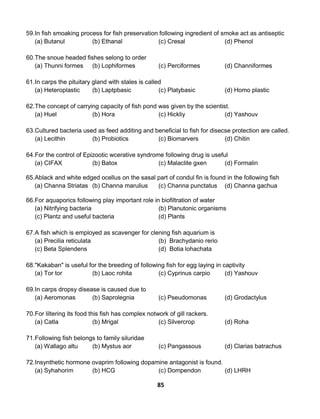 85
59.In fish smoaking process for fish preservation following ingredient of smoke act as antiseptic
(a) Butanul (b) Ethanal (c) Cresal (d) Phenol
60.The snoue headed fishes selong to order
(a) Thunni formes (b) Lophiformes (c) Perciformes (d) Channiformes
61.In carps the pituitary gland with stales is called
(a) Heteroplastic (b) Laptpbasic (c) Platybasic (d) Homo plastic
62.The concept of carrying capacity of fish pond was given by the scientist.
(a) Huel (b) Hora (c) Hickliy (d) Yashouv
63.Cultured bacteria used as feed additing and beneficial to fish for disecse protection are called.
(a) Lecithin (b) Probiotics (c) Biomarvers (d) Chitin
64.For the control of Epizootic wcerative syndrome following drug is useful
(a) CIFAX (b) Batox (c) Malaclite gxen (d) Formalin
65.Ablack and white edged ocellus on the sasal part of condul fin is found in the following fish
(a) Channa Striatas (b) Channa marulius (c) Channa punctatus (d) Channa gachua
66.For aquaporics following play important role in biofiltration of water
(a) Nitrifying bacteria (b) Planutonic organisms
(c) Plantz and useful bacteria (d) Plants
67.A fish which is employed as scavenger for clening fish aquarium is
(a) Precilia reticulata (b) Brachydanio rerio
(c) Beta Splendens (d) Botia lohachata
68."Kakaban" is useful for the breeding of following fish for egg laying in captivity
(a) Tor tor (b) Laoc rohita (c) Cyprinus carpio (d) Yashouv
69.In carps dropsy disease is caused due to
(a) Aeromonas (b) Saprolegnia (c) Pseudomonas (d) Grodactylus
70.For liltering its food this fish has complex notwork of gill rackers.
(a) Catla (b) Mrigal (c) Silvercrop (d) Roha
71.Following fish belongs to family siluridae
(a) Wallago altu (b) Mystus aor (c) Pangassous (d) Clarias batrachus
72.Insynthetic hormone ovaprim following dopamine antagonist is found.
(a) Syhahorim (b) HCG (c) Dompendon (d) LHRH
 