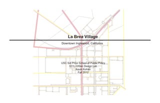 La Brea Village
Downtown Inglewood, California




USC Sol Price School of Public Policy
     531L-Urban Design Lab
           Kevin Kohan
             Fall 2012
 