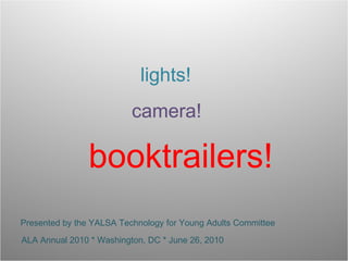lights! camera! booktrailers! Presented by the YALSA Technology for Young Adults Committee ALA Annual 2010 * Washington, DC * June 26, 2010 