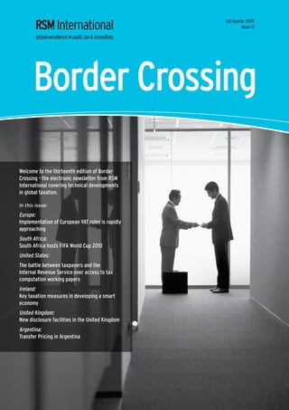 3rd Quarter 2009
                                                           Issue 13




      Border Crossing

Welcome to the thirteenth edition of Border
Crossing - the electronic newsletter from RSM
International covering technical developments
in global taxation.

In this issue:

Europe:
Implementation of European VAT rules is rapidly
approaching
South Africa:
South Africa hosts FIFA World Cup 2010
United States:
The battle between taxpayers and the
Internal Revenue Service over access to tax
computation working papers
Ireland:
Key taxation measures in developing a smart
economy
United Kingdom:
New disclosure facilities in the United Kingdom
Argentina:
Transfer Pricing in Argentina
 