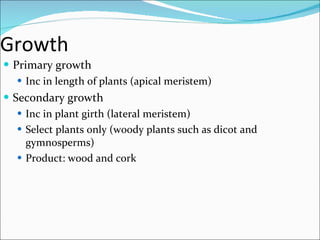 Growth  Primary growth Inc in length of plants (apical meristem) Secondary growth Inc in plant girth (lateral meristem) Select plants only (woody plants such as dicot and gymnosperms) Product: wood and cork 