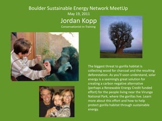 Boulder Sustainable Energy Network MeetUp May 19, 2011 Jordan Kopp Conservationist-in-Training  The biggest threat to gorilla habitat is collecting wood for charcoal and the resulting deforestation. As you'll soon understand, solar energy is a seemingly great solution for creating a carbon negative alternative (perhaps a Renewable Energy Credit funded effort) for the people living near the Virunga National Park, where the gorillas live. Learn more about this effort and how to help protect gorilla habitat through sustainable energy. 