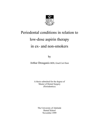 Periodontal conditions in relation to
     low-dose aspirin therapy
      in ex- and non-smokers

                         by

      Arthur Drouganis BDS, Grad Cert Dent




         A thesis submitted for the degree of
              Master of Dental Surgery
                    (Periodontics)




             The University of Adelaide
                   Dental School
                  November 1999
 