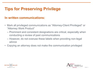 PAGE
Tips for Preserving Privilege
11
In written communications:
• Mark all privileged communications as “Attorney-Client Privileged” or
“Attorney Work Product”
– Prominent and consistent designations are critical, especially when
conducting a review of past communications
– However, do not overuse these labels when providing non-legal
advice
• Copying an attorney does not make the communication privileged
 