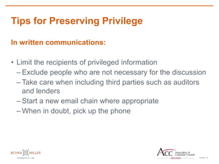 PAGE
Tips for Preserving Privilege
12
In written communications:
• Limit the recipients of privileged information
– Exclude people who are not necessary for the discussion
– Take care when including third parties such as auditors
and lenders
– Start a new email chain where appropriate
– When in doubt, pick up the phone
 