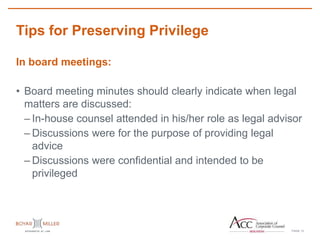 PAGE
Tips for Preserving Privilege
13
In board meetings:
• Board meeting minutes should clearly indicate when legal
matters are discussed:
– In-house counsel attended in his/her role as legal advisor
– Discussions were for the purpose of providing legal
advice
– Discussions were confidential and intended to be
privileged
 
