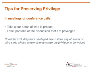 PAGE
Tips for Preserving Privilege
14
In meetings or conference calls:
• Take clear notes of who is present
• Label portions of the discussion that are privileged
Consider excluding from privileged discussions any observer or
third party whose presence may cause the privilege to be waived
 
