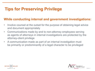 PAGE
Tips for Preserving Privilege
15
While conducting internal and government investigations:
• Involve counsel at the outset for the purpose of obtaining legal advice
and document appropriately
• Communications made by and to non-attorney employees serving
as agents of attorneys in internal investigations are protected by the
attorney-client privilege
• A communication made as part of an internal investigation must
be primarily or predominantly of a legal character to be privileged
 