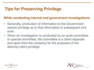 PAGE
Tips for Preserving Privilege
16
While conducting internal and government investigations:
• Generally, production of information to the Government
waives privilege as to that information in subsequent civil
suits
• When an investigation is conducted by an audit committee
or special committee, the committee is a client separate
and apart from the company for the purposes of the
attorney-client privilege
 