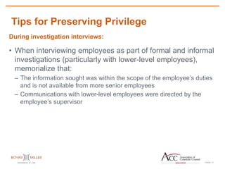 PAGE
Tips for Preserving Privilege
17
During investigation interviews:
• When interviewing employees as part of formal and informal
investigations (particularly with lower-level employees),
memorialize that:
– The information sought was within the scope of the employee’s duties
and is not available from more senior employees
– Communications with lower-level employees were directed by the
employee’s supervisor
 