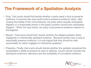 PAGE
The Framework of a Spoliation Analysis
22
• Duty. Trial courts should first decide whether a party owed a duty to preserve
evidence. A common-law duty would exist to preserve evidence “when, after
viewing the totality of the circumstances, the party either actually anticipated
litigation or a reasonable person in the party’s position would have anticipated
litigation.” When this duty arises, the party must preserve evidence relevant to
the litigation.
• Breach. Trial courts should then decide whether the alleged spoliator either
negligently or intentionally spoliated evidence. “Because parties have a duty to
reasonably preserve evidence, it is only logical that they should be held
accountable for either negligent or intentional spoliation.”
• Prejudice. Finally, trial courts should decide whether the spoliator prejudiced the
nonspoliator’s ability to present its case or defense. Courts should consider the
destroyed evidence’s relevance and the availability of cumulative evidence.
 