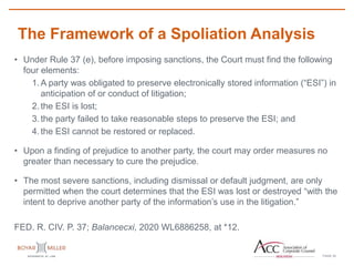 PAGE
The Framework of a Spoliation Analysis
25
• Under Rule 37 (e), before imposing sanctions, the Court must find the following
four elements:
1.A party was obligated to preserve electronically stored information (“ESI”) in
anticipation of or conduct of litigation;
2.the ESI is lost;
3.the party failed to take reasonable steps to preserve the ESI; and
4.the ESI cannot be restored or replaced.
• Upon a finding of prejudice to another party, the court may order measures no
greater than necessary to cure the prejudice.
• The most severe sanctions, including dismissal or default judgment, are only
permitted when the court determines that the ESI was lost or destroyed “with the
intent to deprive another party of the information’s use in the litigation.”
FED. R. CIV. P. 37; Balancecxi, 2020 WL6886258, at *12.
 