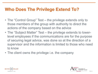 PAGE
Who Does The Privilege Extend To?
5
• The “Control Group” Test – the privilege extends only to
those members of the group with authority to direct the
actions of the company based on the advice
• The “Subject Matter” Test – the privilege extends to lower-
level employees if the communications are for the purpose
of securing legal advice, was done so at the direction of a
supervisor and the information is limited to those who need
to know
• The client owns the privilege i.e. the company
 