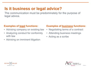 PAGE
Is it business or legal advice?
6
The communication must be predominately for the purpose of
legal advice.
Examples of legal functions:
• Advising company on existing law
• Analyzing conduct for conformity
with law
• Advising on imminent litigation
Examples of business functions:
• Negotiating terms of a contract
• Attending business meetings
• Acting as a scribe
 