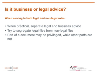 PAGE
Is it business or legal advice?
7
When serving in both legal and non-legal roles:
• When practical, separate legal and business advice
• Try to segregate legal files from non-legal files
• Part of a document may be privileged, while other parts are
not
 