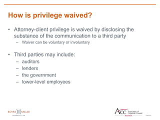 PAGE
How is privilege waived?
8
• Attorney-client privilege is waived by disclosing the
substance of the communication to a third party
– Waiver can be voluntary or involuntary
• Third parties may include:
– auditors
– lenders
– the government
– lower-level employees
 