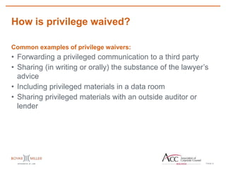 PAGE
How is privilege waived?
9
Common examples of privilege waivers:
• Forwarding a privileged communication to a third party
• Sharing (in writing or orally) the substance of the lawyer’s
advice
• Including privileged materials in a data room
• Sharing privileged materials with an outside auditor or
lender
 