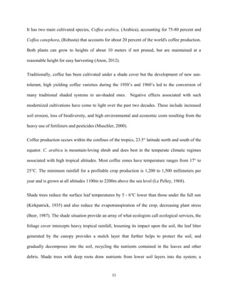 It has two main cultivated species, Coffea arabica, (Arabica), accounting for 75-80 percent and
Coffea canephora, (Robusta) that accounts for about 20 percent of the world's coffee production.
Both plants can grow to heights of about 10 meters if not pruned, but are maintained at a
reasonable height for easy harvesting (Anon, 2012).
Traditionally, coffee has been cultivated under a shade cover but the development of new sun-
tolerant, high yielding coffee varieties during the 1950’s and 1960’s led to the conversion of
many traditional shaded systems to un-shaded ones. Negative effects associated with such
modernized cultivations have come to light over the past two decades. These include increased
soil erosion, loss of biodiversity, and high environmental and economic costs resulting from the
heavy use of fertilizers and pesticides (Muschler, 2000).
Coffee production occurs within the confines of the tropics, 23.5° latitude north and south of the
equator. C. arabica is mountain-loving shrub and does best in the temperate climatic regimes
associated with high tropical altitudes. Most coffee zones have temperature ranges from 17° to
25°C. The minimum rainfall for a profitable crop production is 1,200 to 1,500 millimeters per
year and is grown at all altitudes 1100m to 2200m above the sea level (Le Pelley, 1968).
Shade trees reduce the surface leaf temperatures by 5 - 6°C lower than those under the full sun
(Kirkpatrick, 1935) and also reduce the evapotranspiration of the crop, decreasing plant stress
(Beer, 1987). The shade situation provide an array of what ecologists call ecological services, the
foliage cover intercepts heavy tropical rainfall, lessening its impact upon the soil, the leaf litter
generated by the canopy provides a mulch layer that further helps to protect the soil, and
gradually decomposes into the soil, recycling the nutrients contained in the leaves and other
debris. Shade trees with deep roots draw nutrients from lower soil layers into the system; a
11
 