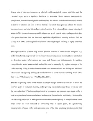 diverse mix of plant species creates a relatively stable ecological system with little need for
chemical inputs such as synthetic fertilizers or pesticides. Shade reduces photosynthesis,
transpiration, metabolism and growth and therefore, the demand on soil nutrients and so enables
a crop to be obtained on soils of lower fertility. The shade trees provide habitats for natural
enemies of pests and wild life, and prevent soil erosion. It is estimated that a shade intensity of
about 40-50% gives optimum crop yields, discourage weeds growth, reduce pathogens infection,
offer protection from frost and increased population of pollinators resulting to better fruit set
(Craig; et al, 2009). Coffees grown under shade take long to ripen, resulting to highly improved
taste.
The negative effects of shade may include potential increase of some diseases and pests (e.g.
coffee berry borer), progressively lower yields with increasing shade intensity (due to a reduction
in flowering nodes; inflorescences per node and flowers per inflorescence). In addition,
competition for water between shade and coffee trees in seasonally dry regions; damage of the
coffee trees by falling branches from the shade trees and occasional tree felling and additional
labour costs for regularly pruning of over-head trees to avoid excessive shading (Beer, 1987;
Beer et al., 1998; Guyot et al., 1996; Muschler, 2001).
The idea of growing coffee under shade is a concept brought about to reclaim and re-install the
lost ‘hot spots’ of biological diversity, coffee growing was initially under forest cover and with
the knowledge that 95% of present day terrestrial ecosystems are managed ones, shade coffee is
now recognized as a human-manipulated land use type that maintains biodiversity. Shade coffee
can obviously play a role in both agricultural and environmental policy. In many countries where
forest cover has been removed at astounding rates in recent years, the agro-forestry
characteristics of shade coffee land represents some of the little remaining forest cover, for bird
12
 