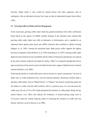 diversity. Shade coffee is only rivaled by natural forests with other organisms such as
arthropods; with an individual diversity level same as that of undisturbed tropical forest (Rice,
1996).
2.2 Growing Coffee in Shade and Pest Management
In the recent past, growing coffee under shade has gained momentum with coffee certification
being based on the aspects of wildlife friendly farming. It has therefore been realized that
growing coffee under shade trees offer an alternative to deforestation, and is regarded as an
important check against green house gas (GHG) emissions that contribute to global warming
(Miguel, et. al, 1995). Among the transferred land, shade grown coffee supports the highest
diversity of migratory birds (Perfecto et .al, 1996; Greenberg et. al, 1997). Farming coffee under
shade has been found to be more profitable and the effects of both pests and diseases are reduced
by the micro climate created by the shade (Le Pelley, 1968). It’s commonly thought that diverse
agro-ecosystems are less prone to pest out breaks because they support a high diversity of natural
enemies (Perfecto, et al, 2004).
Following the decline in world coffee prices and an increase in “green consumerism,” the role of
shade trees in coffee production have received renewed attention. Becoming certified under a
specialty coffee labels, such as “Shade-Grown” or “Organic” has become a promising option for
the farmers as coffee with this label could be sold at a premium price. In a low-elevation dry
coffee zone, the use of 35 to 65% shade promoted leaf retention in coffee plants during the dry
season (Staver, et.al, 2001) and reduced the incidences of disease-causing fungi such as
Cercospora coffeicola without reducing yields or increasing the incidence of coffee leaf rust
disease, Hemileia vastatrix (Kucel, et. al, 2006).
13
 