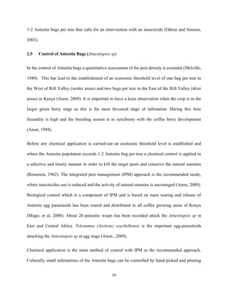 1-2 Antestia bugs per tree that calls for an intervention with an insecticide (Odour and Simons,
2003).
2.5 Control of Antestia Bugs (Antestiopsis sp)
In the control of Antestia bugs a quantitative assessment of the pest density is essential (Melville,
1949). This has lead to the establishment of an economic threshold level of one bug per tree in
the West of Rift Valley (wetter areas) and two bugs per tree in the East of the Rift Valley (drier
areas) in Kenya (Anon, 2009). It is important to have a keen observation when the crop is in the
larger green berry stage as this is the most favoured stage of infestation. During this time
fecundity is high and the breeding season is in synchrony with the coffee berry development
(Anon, 1989).
Before any chemical application is carried-out an economic threshold level is established and
where the Antestia population exceeds 1-2 Antestia bug per tree a chemical control is applied in
a selective and timely manner in order to kill the target pests and conserve the natural enemies
(Rennison, 1962). The integrated pest management (IPM) approach is the recommended mode,
where insecticides use is reduced and the activity of natural enemies is encouraged (Anon, 2009).
Biological control which is a component of IPM and is based on mass rearing and release of
Antestia egg parasitoids has been reared and distributed in all coffee growing areas of Kenya
(Mugo; et al, 2000). About 20 parasitic wasps has been recorded attack the Antestiopsis sp in
East and Central Africa. Telenomus (Asolcus) seychellensis is the important egg-parasitoids
attacking the Antestiopsis sp at egg stage (Anon., 2009).
Chemical application is the main method of control with IPM as the recommended approach.
Culturally small infestations of the Antestia bugs can be controlled by hand-picked and pruning
16
 