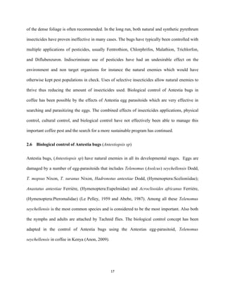 of the dense foliage is often recommended. In the long run, both natural and synthetic pyrethrum
insecticides have proven ineffective in many cases. The bugs have typically been controlled with
multiple applications of pesticides, usually Fentrothion, Chlorphrifos, Malathion, Trichlorfon,
and Diflubenzuron. Indiscriminate use of pesticides have had an undesirable effect on the
environment and non target organisms for instance the natural enemies which would have
otherwise kept pest populations in check. Uses of selective insecticides allow natural enemies to
thrive thus reducing the amount of insecticides used. Biological control of Antestia bugs in
coffee has been possible by the effects of Antestia egg parasitoids which are very effective in
searching and parasitizing the eggs. The combined effects of insecticides applications, physical
control, cultural control, and biological control have not effectively been able to manage this
important coffee pest and the search for a more sustainable program has continued.
2.6 Biological control of Antestia bugs (Antestiopsis sp)
Antestia bugs, (Antestiopsis sp) have natural enemies in all its developmental stages. Eggs are
damaged by a number of egg-parasitoids that includes Telenomus (Asolcus) seychellensis Dodd,
T. mopsus Nixon, T. suranus Nixon, Hadronotus antestiae Dodd, (Hymenoptera:Scelioniidae);
Anastatus antestiae Ferrière, (Hymenoptera:Eupelmidae) and Acroclisoides africanus Ferrière,
(Hymenoptera:Pteromalidae) (Le Pelley, 1959 and Abebe, 1987). Among all these Telenomus
seychellensis is the most common species and is considered to be the most important. Also both
the nymphs and adults are attached by Tachnid flies. The biological control concept has been
adapted in the control of Antestia bugs using the Antestias egg-parasitoid, Telenomus
seychellensis in coffee in Kenya (Anon, 2009).
17
 