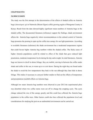 CHAPTER FIVE
5.0 DISCUSSION
The study was the first attempt in the determination of the effects of shaded coffee on Antestia
bugs (Antestiopsis sp) in Namwela (Mount Elgon) coffee growing region of Bungoma County in
Kenya. Result from the data showed highly significant mean numbers of Antestia bugs in the
shaded coffee. The documented literatures (reference) support the findings; shade environment
affects the Antestia bugs negatively where recommendations in the cultural control of Antestia
bugs promotes the pruning to open up the coffee tree canopy for sun light penetration. According
to available literatures (reference) the shade environment has a moderated temperatures regime
that could favour higher Antestia bug numbers within the shaded coffee. The likely cause of
higher Antestia populations could be related to effect of the shade that gave reduced light
penetration, moderate temperature levels during the day and at night. In cited literatures, Antestia
bugs are known to dwell in dense foliage; they are mobile, moving in between the coffee under
shade and coffee in the sun, to warm up or to cool down. During the night they are found under
the shade to avoid the low temperatures they bask in the sun although they later hide in dense
foliage. This makes it necessary to carryout further studies to find out the effects of temperature
and precipitation (rainfall) effects on Antestia bugs.
Although low mean Antestia bug numbers were observed in year 2012 the experimental plots
was disturbed where two coffee stems were cut off to change the cropping cycle. The cycle
change reduced the size of the canopy greatly and this could have affected the Antestia bugs
population in the coffee trees. Other factors could also have affected the population level and
considerations for studying the pest on an undisturbed environment can be carried out.
26
 