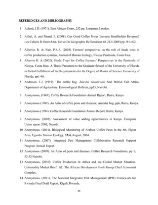 REFERENCES AND BIBLIOGRAPHY
1 Acland, J.D. (1971). East African Crops, 252 pp. Longman, London.
2 Aithal, A. and Pinard, F. (2008). Can Good Coffee Prices Increase Smallholder Revenue?
Les Cahiers D Outre-Mer, Revue De Géographie De Bordeaux 61 243 (2008) pp 381-402.
3 Albertin, R. A; Nair, P.K.R. (2004). Farmers' perspectives on the role of shade trees in
coffee production systems, Journal of Human Ecology, Nicoya Peninsula, Costa Rica.
4 Albertin R. A (2002). Shade Trees for Coffee Farmers’ Perspectives in the Peninsula of
Nicoya, Costa Rica. A Thesis Presented to the Graduate School of the University of Florida
in Partial Fulfillment of the Requirements for the Degree of Master of Science University of
Florida, pp1-90.
5 Anderson, T.J. (1919). ‘The coffee bug, Antestia lineaticollis Stal. British East Africa,
Department of Agriculture. Entomological Bulletin, pp53, Nairobi.
6 Anonymous, (1967). Coffee Research Foundation Annual Report, Ruiru, Kenya
7 Anonymous (1989). An Atlas of coffee pests and diseases; Antestia bug, pp6, Ruiru, Kenya.
8 Anonymous (1994). Coffee Research Foundation Annual Report, Ruiru, Kenya.
9 Anonymous, (2003). Assessment of value adding opportunities in Kenya. European
Union report 2003, Nairobi.
10 Anonymous, (2004). Biological Monitoring of Arabica Coffee Pests in the Mt. Elgon
Area, Uganda. Human Ecology, 32:4, August, 2004.
11 Anonymous, (2007). Integrated Pest Management Collaborative Research Support
Program Annual Report.
12 Anonymous (2009). An Atlas of pests and diseases, Coffee Research Foundation, pp 1,
52-53.Nairobi.
13 Anonymous, (2010). Coffee Production in Africa and the Global Market Situation.
Commodity Market Brief, 1:2, The African Development Bank Group Chief Economist
Complex.
14 Anonymous, (2011). The National Integrated Pest Management (IPM) Framework for
Rwanda Final Draft Report, Kigali, Rwanda.
29
 