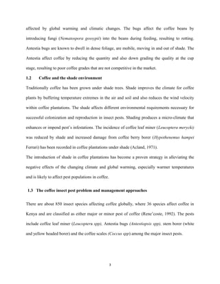 affected by global warming and climatic changes. The bugs affect the coffee beans by
introducing fungi (Nematospora gossypii) into the beans during feeding, resulting to rotting.
Antestia bugs are known to dwell in dense foliage, are mobile, moving in and out of shade. The
Antestia affect coffee by reducing the quantity and also down grading the quality at the cup
stage, resulting to poor coffee grades that are not competitive in the market.
1.2 Coffee and the shade environment
Traditionally coffee has been grown under shade trees. Shade improves the climate for coffee
plants by buffering temperature extremes in the air and soil and also reduces the wind velocity
within coffee plantations. The shade affects different environmental requirements necessary for
successful colonization and reproduction in insect pests. Shading produces a micro-climate that
enhances or impend pest’s infestations. The incidence of coffee leaf miner (Leucoptera merycki)
was reduced by shade and increased damage from coffee berry borer (Hypothenemus hampei
Ferrari) has been recorded in coffee plantations under shade (Acland, 1971).
The introduction of shade in coffee plantations has become a proven strategy in alleviating the
negative effects of the changing climate and global warming, especially warmer temperatures
and is likely to affect pest populations in coffee.
1.3 The coffee insect pest problem and management approaches
There are about 850 insect species affecting coffee globally, where 36 species affect coffee in
Kenya and are classified as either major or minor pest of coffee (Rene’coste, 1992). The pests
include coffee leaf miner (Leucoptera spp), Antestia bugs (Antestiopsis spp), stem borer (white
and yellow headed borer) and the coffee scales (Coccus spp) among the major insect pests.
3
 