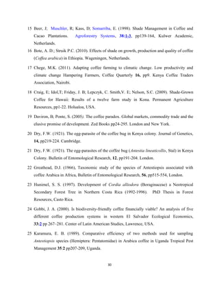 15 Beer, J; Muschler, R; Kass, D; Somarriba, E. (1998). Shade Management in Coffee and
Cacao Plantations. Agroforestry Systems, 38:1-3, pp139-164, Kulwer Academic,
Netherlands.
16 Bote, A. D.; Struik P.C. (2010). Effects of shade on growth, production and quality of coffee
(Coffea arabica) in Ethiopia. Wageningen, Netherlands.
17 Chege, M.K. (2011). Adapting coffee farming to climatic change. Low productivity and
climate change Hampering Farmers, Coffee Quarterly 16, pp9. Kenya Coffee Traders
Association, Nairobi.
18 Craig, E; Idol,T; Friday, J. B; Lepczyk, C. Smith,V. E; Nelson, S.C. (2009). Shade-Grown
Coffee for Hawaii: Results of a twelve farm study in Kona. Permanent Agriculture
Resources, pp1-22. Holualoa, USA.
19 Daviron, B; Ponte, S. (2005). The coffee paradox. Global markets, commodity trade and the
elusive promise of development. Zed Books pp24-295. London and New York.
20 Dry, F.W. (1921). The egg-parasite of the coffee bug in Kenya colony. Journal of Genetics,
14, pp219-224. Cambridge.
21 Dry, F.W. (1921). The egg-parasites of the coffee bug (Antestia lineaticollis, Stal) in Kenya
Colony. Bulletin of Entomological Research, 12, pp191-204. London.
22 Greathead, D.J. (1966), Taxonomic study of the species of Antestiopsis associated with
coffee Arabica in Africa, Bulletin of Entomological Research, 56, pp515-554, London.
23 Hunimel, S. S. (1997). Development of Cordia alliodora (Boraginaceae) a Neotropical
Secondary Forest Tree in Northern Costa Rica (1992-1996). PhD Thesis in Forest
Resources, Casto Rica.
24 Gobbi, J. A. (2000). Is biodiversity-friendly coffee financially viable? An analysis of five
different coffee production systems in western El Salvador Ecological Economics,
33:2 pp 267–281. Center of Latin American Studies, Lawrence, USA.
25 Karamura, E. B. (1989). Comparative efficiency of two methods used for sampling
Antestiopsis species (Hemiptera: Pentatomidae) in Arabica coffee in Uganda Tropical Pest
Management 35:2 pp207-209, Uganda.
30
 