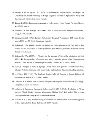 26 Karanja, A. M. and Nyoro, J. K. (2002). Coffee Prices and Regulation and Their Impact on
Livelihoods of Rural Community in Kenya. Tegemeo Institute of Agricultural Policy and
Development, Egerton University, Nairobi.
27 Kegole, P. (2005). Economic governance of coffee sector. Focus Central Province, Kenya.
April 2005, Nairobi.
28 Kimemia, J.K. and Njoroge, J.M. (1988). Effect of shade on coffee, Kenya coffee bulletin,
53, pp387-391, Narobi.
29 Kimani, M; et al. (2002). Farmers Participatory Research Programme, IPM source Book,
March 2002, pp1-35. CABI Bioscience, Nairobi.
30 Kirkpatrick, T.W. (1935). Studies on ecology of coffee plantations in East Africa. The
climate and the eco-climate of coffee plantations. East Africa Agricultural, Research Station
Amani, pp66. London.
31 Kirkpatrick, T.W. (1937). I ‘Studies on the ecology of the coffee plantations in East
Africa’. II ‘The autecology of Antestia spp. with a particular account of the Strepsipterous
parasite’ Trans. Review of Entomological Society, London. 86, 247-348, London.
32 Kucel, P., Kangire A. and J. P. Egonyu (2011). Share it or spare it? Coffee Conservation,
Internet (Posted in Birds and other biodiversity, Certifications, Research on coffee growing).
33 Le Pelley, R.H. (1942). The food and feeding habit of Antestia in Kenya, Bulletin of
entomological Research, 33, 71-89, London.
34 Le Pelley, R. H. (1968). Pest of Coffee, Chapter 6, (Hemiptera, Pentatomidae) 250- 295 pp.
Longmans, London and Harlow.
35 Mafusire, A; Salami, A; Kamara A. B; Lawson, F.E. (2010). Coffee Production in Africa
and the Global Market Situation Commodity Market Brief, 1:2, pp1-9. The African
Development Bank Group, Chief Economist Complex.
36 Melville, A.R. (1949). Routine testing to determine the population of Antestia and Lygus in
coffee. Kenya Coffee Board Bulletin, July 1949. Nairobi.
31
 