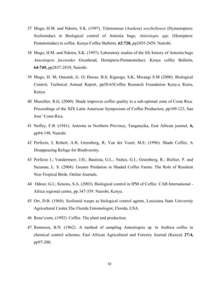 37 Mugo, H.M. and Ndoiru, S.K. (1997). Telenomous (Asolcus) seychellensis (Hymenoptera:
Scelionidae) in Biological control of Antestia bugs, Antestiopis spp. (Hemiptera:
Pentatomidae) in coffee. Kenya Coffee Bulletin, 62:728, pp2455-2459. Nairobi.
38 Mugo, H.M. and Ndoiru, S.K. (1997). Laboratory studies of the life history of Antestia bugs
Antestiopsis facetoides Greathead, Hemiptera:Pentatomidae). Kenya coffee Bulletin,
64:749, pp2837-2839, Nairobi.
39 Mugo, H. M; Omondi, G. O; Dooso, B.S; Kiguogo, S.K; Mwangi S.M (2000). Biological
Control, Technical Annual Report, pp58-63Coffee Research Foundation Keny.a Ruiru,
Kenya
40 Muschler, R.G, (2000). Shade improves coffee quality in a sub-optimal zone of Costa Rica.
Proceedings of the XIX Latin American Symposium of Coffee Production, pp109-123, San
Jose’ Costa Rica.
41 Nofley, F.B. (1941). Antestia in Northern Province, Tanganyika, East African journal, 6,
pp94-198. Nairobi.
42 Perfecto, I; Robert, A.R; Greenberg, R; Van der Voort, M.E; (1996). Shade Coffee; A
Disappearing Refuge for Biodiversity.
43 Perfecto I.; Vandermeer, J.H.; Bautista, G.L.; Nuñez, G.I.; Greenberg, R.; Bichier, P. and
Suzanne, L. S. (2004). Greater Predation in Shaded Coffee Farms: The Role of Resident
Neo-Tropical Birds. Online Journals.
44 Odour, G.I.; Simons, S.A. (2003). Biological control in IPM of Coffee. CAB International -
Africa regional centre, pp 347-359. Nairobi, Kenya.
45 Orr, D.B. (1968). Scelionid wasps as biological control agents, Louisiana State University
Agricultural Center,The Florida Entomologist, Florida, USA.
46 Rene’coste, (1992). Coffee. The plant and production.
47 Rennison, B.N. (1962). A method of sampling Antestiopsis sp. in Arabica coffee in
chemical control schemes. East African Agricultural and Forestry Journal (Kenya) 27:4,
pp97-200.
32
 