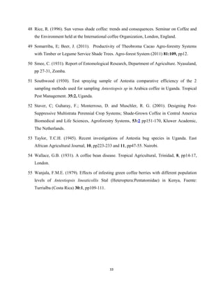 48 Rice, R. (1996). Sun versus shade coffee: trends and consequences. Seminar on Coffee and
the Environment held at the International coffee Organization, London, England.
49 Somarriba, E; Beer, J. (2011). Productivity of Theobroma Cacao Agro-forestry Systems
with Timber or Legume Service Shade Trees. Agro-forest System (2011) 81:109, pp12.
50 Smee, C. (1931). Report of Entomological Research, Department of Agriculture. Nyasaland,
pp 27-31, Zomba.
51 Southwood (1930). Test spraying sample of Antestia comparative efficiency of the 2
sampling methods used for sampling Antestiopsis sp in Arabica coffee in Uganda. Tropical
Pest Management. 35:2, Uganda.
52 Staver, C; Guharay, F.; Monterroso, D. and Muschler, R. G. (2001). Designing Pest-
Suppressive Multistrata Perennial Crop Systems; Shade-Grown Coffee in Central America
Biomedical and Life Sciences, Agroforestry Systems, 53:2 pp151-170, Kluwer Academic,
The Netherlands.
53 Taylor, T.C.H. (1945). Recent investigations of Antestia bug species in Uganda. East
African Agricultural Journal, 10, pp223-233 and 11, pp47-55. Nairobi.
54 Wallace, G.B. (1931). A coffee bean disease. Tropical Agricultural, Trinidad, 8, pp14-17,
London.
55 Wanjala, F.M.E. (1979). Effects of infesting green coffee berries with different population
levels of Antestiopsis lineaticollis Stal (Heteroptera:Pentatomidae) in Kenya, Fuente:
Turrialba (Costa Rica) 30:1, pp109-111.
33
 