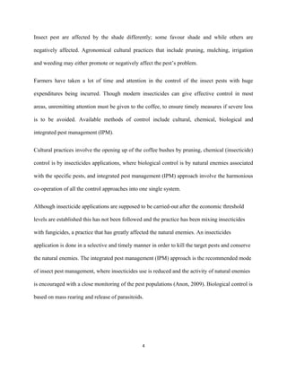 Insect pest are affected by the shade differently; some favour shade and while others are
negatively affected. Agronomical cultural practices that include pruning, mulching, irrigation
and weeding may either promote or negatively affect the pest’s problem.
Farmers have taken a lot of time and attention in the control of the insect pests with huge
expenditures being incurred. Though modern insecticides can give effective control in most
areas, unremitting attention must be given to the coffee, to ensure timely measures if severe loss
is to be avoided. Available methods of control include cultural, chemical, biological and
integrated pest management (IPM).
Cultural practices involve the opening up of the coffee bushes by pruning, chemical (insecticide)
control is by insecticides applications, where biological control is by natural enemies associated
with the specific pests, and integrated pest management (IPM) approach involve the harmonious
co-operation of all the control approaches into one single system.
Although insecticide applications are supposed to be carried-out after the economic threshold
levels are established this has not been followed and the practice has been mixing insecticides
with fungicides, a practice that has greatly affected the natural enemies. An insecticides
application is done in a selective and timely manner in order to kill the target pests and conserve
the natural enemies. The integrated pest management (IPM) approach is the recommended mode
of insect pest management, where insecticides use is reduced and the activity of natural enemies
is encouraged with a close monitoring of the pest populations (Anon, 2009). Biological control is
based on mass rearing and release of parasitoids.
4
 