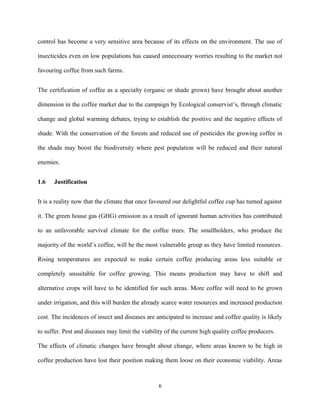 control has become a very sensitive area because of its effects on the environment. The use of
insecticides even on low populations has caused unnecessary worries resulting to the market not
favouring coffee from such farms.
The certification of coffee as a specialty (organic or shade grown) have brought about another
dimension in the coffee market due to the campaign by Ecological conservist’s, through climatic
change and global warming debates, trying to establish the positive and the negative effects of
shade. With the conservation of the forests and reduced use of pesticides the growing coffee in
the shade may boost the biodiversity where pest population will be reduced and their natural
enemies.
1.6 Justification
It is a reality now that the climate that once favoured our delightful coffee cup has turned against
it. The green house gas (GHG) emission as a result of ignorant human activities has contributed
to an unfavorable survival climate for the coffee trees. The smallholders, who produce the
majority of the world’s coffee, will be the most vulnerable group as they have limited resources.
Rising temperatures are expected to make certain coffee producing areas less suitable or
completely unsuitable for coffee growing. This means production may have to shift and
alternative crops will have to be identified for such areas. More coffee will need to be grown
under irrigation, and this will burden the already scarce water resources and increased production
cost. The incidences of insect and diseases are anticipated to increase and coffee quality is likely
to suffer. Pest and diseases may limit the viability of the current high quality coffee producers.
The effects of climatic changes have brought about change, where areas known to be high in
coffee production have lost their position making them loose on their economic viability. Areas
6
 