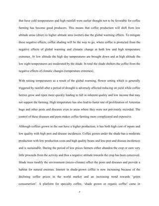that have cold temperatures and high rainfall were earlier thought not to be favorable for coffee
farming has become good producers. This means that coffee production will shift from low
altitude areas (drier) to higher altitude area (wetter) due the global warming effects. To mitigate
these negative effects, coffee shading will be the way to go, where coffee is protected from the
negative effects of global warming and climatic change at both low and high temperature
extremes. At low altitude the high day temperatures are brought down and at high altitude the
low night temperatures are moderated by the shade. In total the shade shelters the coffee from the
negative effects of climatic changes (temperature extremes).
With raising temperatures as a result of the global warming, flower setting which is generally
triggered by rainfall after a period of drought is adversely affected reducing on yield while coffee
berries grow and ripen more quickly leading to fall in inherent quality and low income that may
not support the farming. High temperature has also lead to faster rate of proliferation of Antestias
bugs and other pests and diseases even to areas where they were not previously recorded. The
control of these diseases and pests makes coffee farming more complicated and expensive.
Although coffees grown in the sun have a higher production, it has both high cost of inputs and
low quality with high pest and disease incidences. Coffee grown under the shade has a moderate
production with low production costs and high quality beans and less pest and disease incidences
and is sustainable. During the period of low prices farmers either abandon the crop or earn very
little proceeds from the activity and thus a negative attitude towards the crop has been conceived.
Shade trees modify the environment (micro-climate) affect the pests and diseases and provide a
habitat for natural enemies. Interest in shade-grown coffee is now increasing because of the
declining coffee prices in the world market and an increasing trend towards ‘green
consumerism’. A platform for specialty coffee, ‘shade grown or organic coffee’ came in
7
 