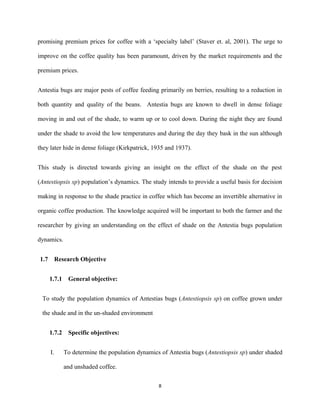 promising premium prices for coffee with a ‘specialty label’ (Staver et. al, 2001). The urge to
improve on the coffee quality has been paramount, driven by the market requirements and the
premium prices.
Antestia bugs are major pests of coffee feeding primarily on berries, resulting to a reduction in
both quantity and quality of the beans. Antestia bugs are known to dwell in dense foliage
moving in and out of the shade, to warm up or to cool down. During the night they are found
under the shade to avoid the low temperatures and during the day they bask in the sun although
they later hide in dense foliage (Kirkpatrick, 1935 and 1937).
This study is directed towards giving an insight on the effect of the shade on the pest
(Antestiopsis sp) population’s dynamics. The study intends to provide a useful basis for decision
making in response to the shade practice in coffee which has become an invertible alternative in
organic coffee production. The knowledge acquired will be important to both the farmer and the
researcher by giving an understanding on the effect of shade on the Antestia bugs population
dynamics.
1.7 Research Objective
1.7.1 General objective:
To study the population dynamics of Antestias bugs (Antestiopsis sp) on coffee grown under
the shade and in the un-shaded environment
1.7.2 Specific objectives:
I. To determine the population dynamics of Antestia bugs (Antestiopsis sp) under shaded
and unshaded coffee.
8
 
