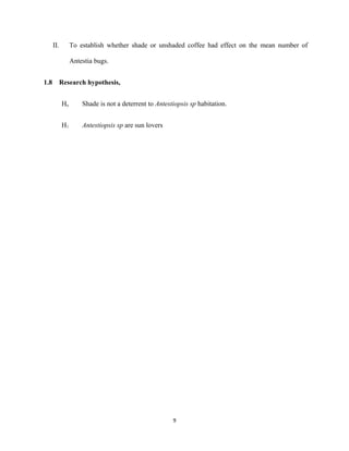 II. To establish whether shade or unshaded coffee had effect on the mean number of
Antestia bugs.
1.8 Research hypothesis,
Ho Shade is not a deterrent to Antestiopsis sp habitation.
H1 Antestiopsis sp are sun lovers
9
 