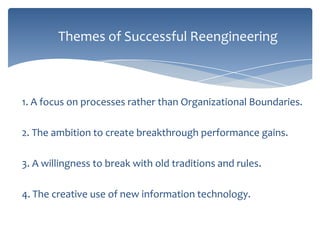 Themes of Successful Reengineering

1. A focus on processes rather than Organizational Boundaries.
2. The ambition to create breakthrough performance gains.
3. A willingness to break with old traditions and rules.
4. The creative use of new information technology.

 