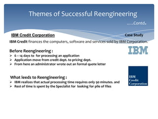 Themes of Successful Reengineering
…..Contd.
IBM Credit Corporation

Case Study

IBM Credit finances the computers, software and services sold by IBM Corporation.

Before Reengineering :
 6 – 14 days to for processing an application
 Application move from credit dept. to pricing dept.
 From here an administrator wrote out an formal quote letter

What leeds to Reengineering :
 IBM realizes that actual processing time requires only 90 minutes. and
 Rest of time is spent by the Specialist for looking for pile of files

 