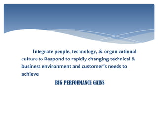 Integrate people, technology, & organizational
culture to Respond to rapidly changing technical &
business environment and customer’s needs to
achieve
BIG PERFORMANCE GAINS

 