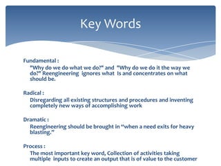 Key Words
Fundamental :
"Why do we do what we do?" and "Why do we do it the way we
do?" Reengineering ignores what Is and concentrates on what
should be.

Radical :
Disregarding all existing structures and procedures and inventing
completely new ways of accomplishing work
Dramatic :
Reengineering should be brought in “when a need exits for heavy
blasting.”
Process :
The most important key word, Collection of activities taking
multiple inputs to create an output that is of value to the customer

 