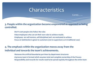 Characteristics
Contd……

3. People within the organization become empowered as opposed to being
controlled.
-Don’t want people who follow the rules
-Value employees who can set their own rules to achieve results.
-Employees are self-starters, self-disciplined and are motivated to achieve
-Focus on Satisfaction is given to customers (not to supervisors as in traditional case)

4. The emphasis within the organization moves away from the
individual and towards the team’s achievements.
-Removes the artificial boundaries put there by department structures
-A process team is formed which assumes total and complete ownership of the Process
-Responsibility and rewards for results need to be spread equitaly throughout the entire team

 